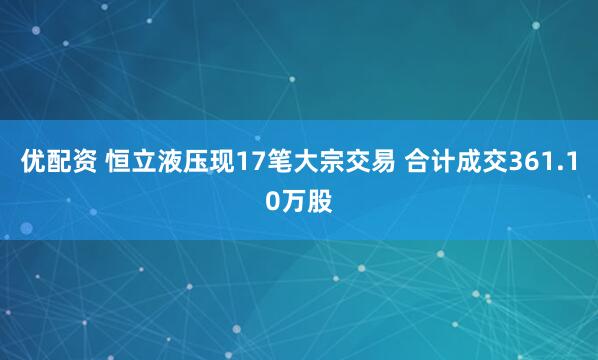 优配资 恒立液压现17笔大宗交易 合计成交361.10万股