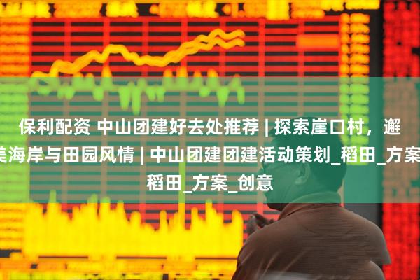 保利配资 中山团建好去处推荐 | 探索崖口村，邂逅绝美海岸与田园风情 | 中山团建团建活动策划_稻田_方案_创意