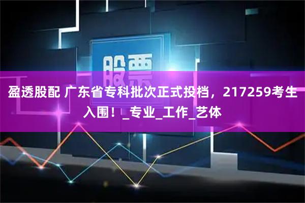 盈透股配 广东省专科批次正式投档，217259考生入围！_专业_工作_艺体