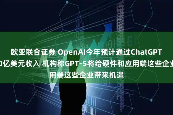 欧亚联合证券 OpenAI今年预计通过ChatGPT实现近100亿美元收入 机构称GPT-5将给硬件和应用端这些企业带来机遇