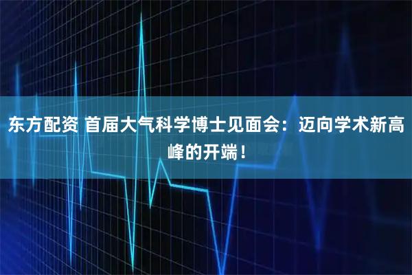东方配资 首届大气科学博士见面会：迈向学术新高峰的开端！