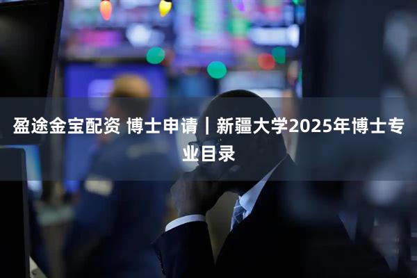 盈途金宝配资 博士申请|新疆大学2025年博士专业目录