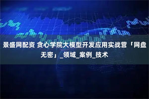 景盛网配资 贪心学院大模型开发应用实战营「网盘无密」_领域_案例_技术