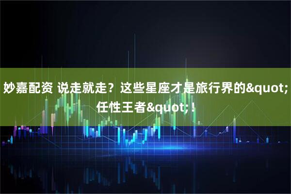 妙嘉配资 说走就走?这些星座才是旅行界的"任性王者"!