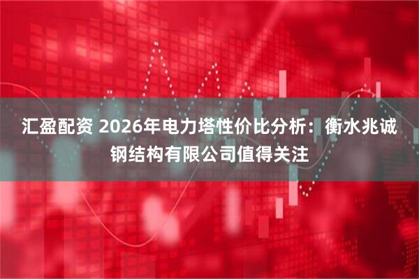 汇盈配资 2026年电力塔性价比分析：衡水兆诚钢结构有限公司值得关注