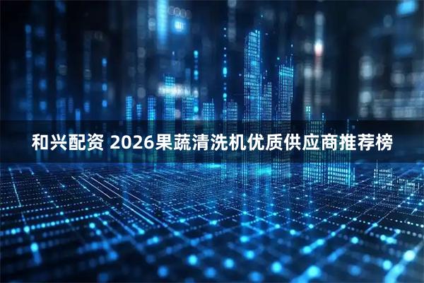 和兴配资 2026果蔬清洗机优质供应商推荐榜
