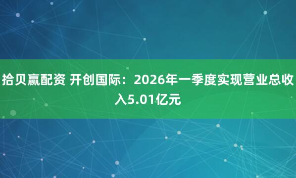 拾贝赢配资 开创国际：2026年一季度实现营业总收入5.01亿元