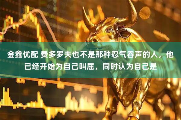 金鑫优配 费多罗夫也不是那种忍气吞声的人，他已经开始为自己叫屈，同时认为自己是
