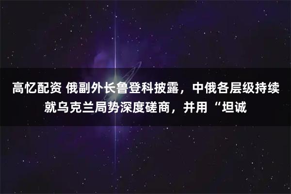 高忆配资 俄副外长鲁登科披露，中俄各层级持续就乌克兰局势深度磋商，并用 “坦诚